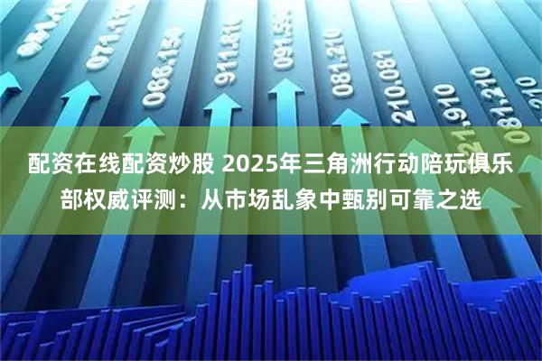 配资在线配资炒股 2025年三角洲行动陪玩俱乐部权威评测：从市场乱象中甄别可靠之选