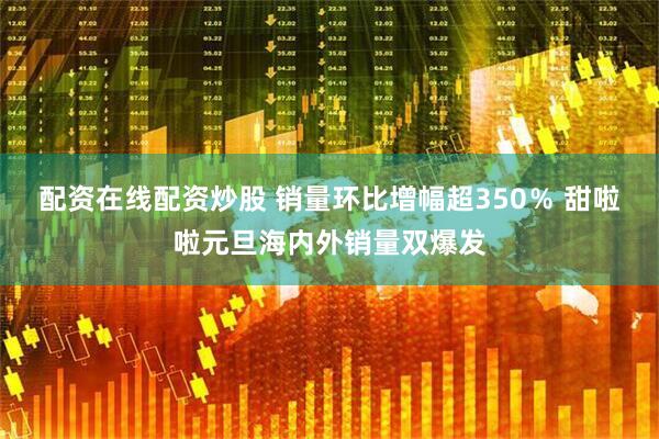 配资在线配资炒股 销量环比增幅超350％ 甜啦啦元旦海内外销量双爆发